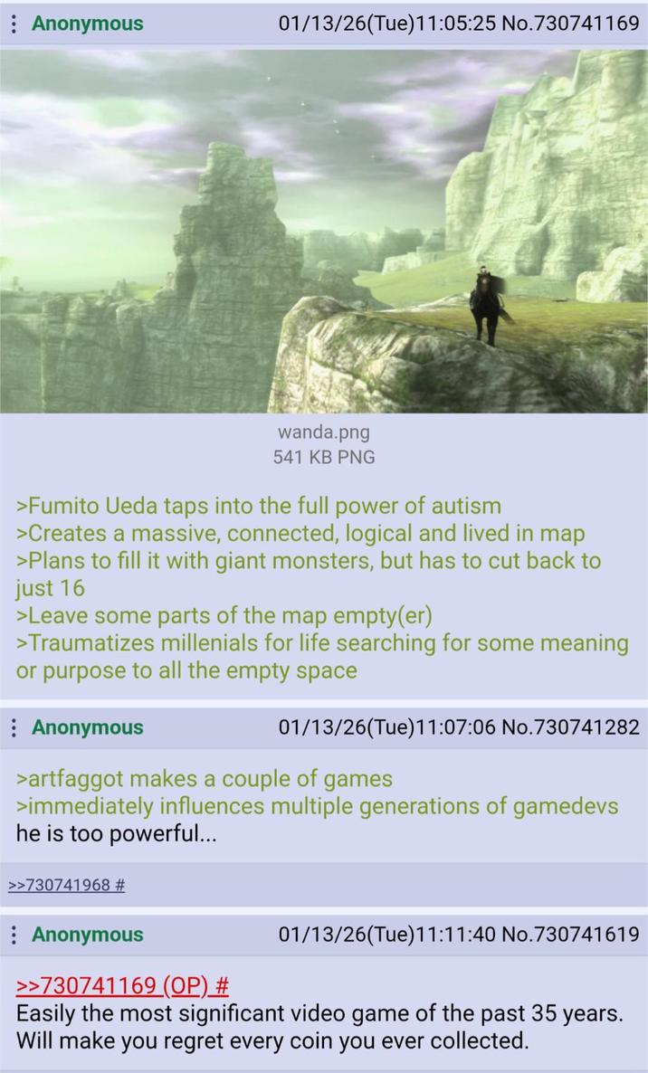 Anonymous 01/13/26(Tue)11:05:25 No.730741169 wanda.png 541 KB PNG >Fumito Ueda taps into the full power of autism >Creates a massive, connected, logical and lived in map >Plans to fill it with giant monsters, but has to cut back to just 16 >Leave some parts of the map empty(er) >Traumatizes millenials for life searching for some meaning or purpose to all the empty space Anonymous 01/13/26(Tue)11:07:06 No.730741282 >artfaggot makes a couple of games >immediately influences multiple generations of gamedevs he is too powerful... >>730741968 # Anonymous >>730741169 (OP) # 01/13/26(Tue)11:11:40 No.730741619 Easily the most significant video game of the past 35 years. Will make you regret every coin you ever collected.