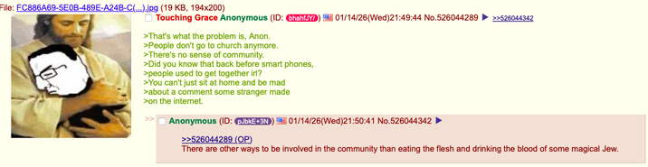 File: FC886A69-5E0B-489E-A24B-C(...).jpg (19 KB, 194x200) Touching Grace Anonymous (ID: bhahfJY/ 01/14/26(Wed)21:49:44 No.526044289 >>526044342 >That's what the problem is, Anon. >People don't go to church anymore. >There's no sense of community. >Did you know that back before smart phones, >people used to get together irl? >You can't just sit at home and be mad >about a comment some stranger made >on the internet. Anonymous (ID: pJbkE+3N) 01/14/26(Wed)21:50:41 No.526044342 >>526044289 (OP) There are other ways to be involved in the community than eating the flesh and drinking the blood of some magical Jew.