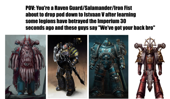 POV: You're a Raven Guard/Salamander/Iron Fist about to drop pod down to Istvaan V after learning some legions have betrayed the Imperium 30 seconds ago and these guys say "We've got your back bro"