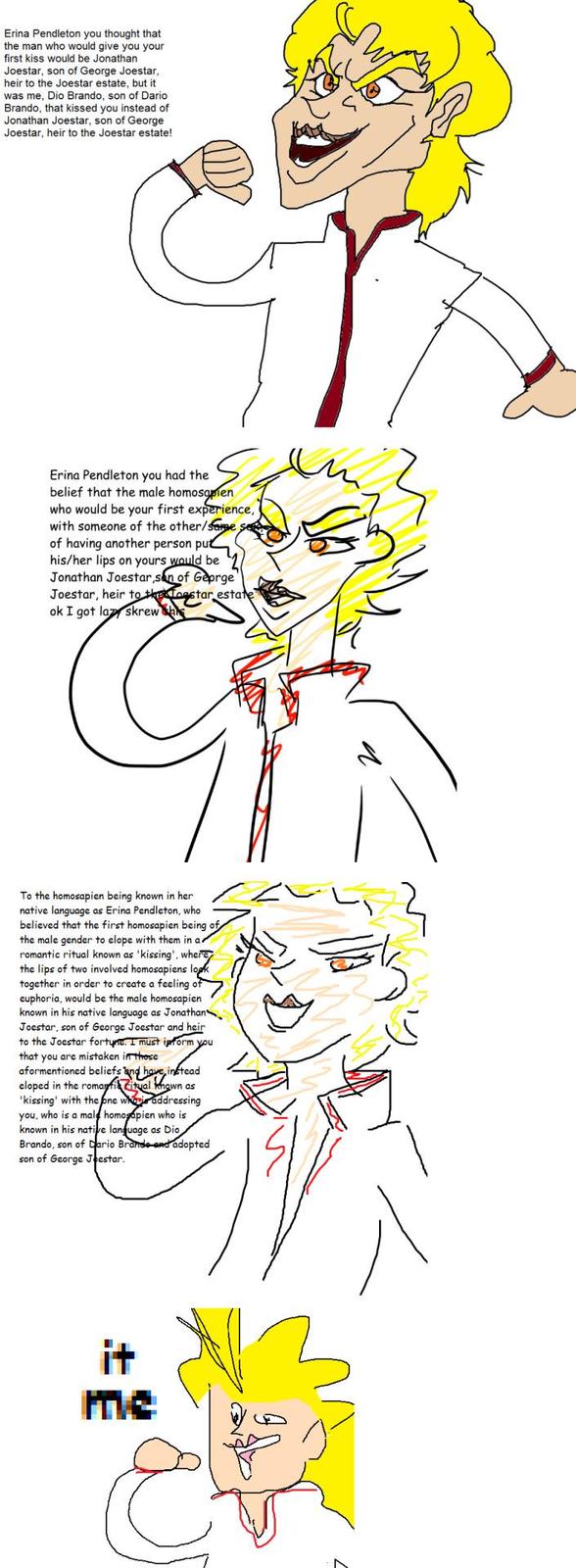Erina Pendleton you thought that the man who would give you your first kiss would be Jonathan Joestar, son of George Joestar, heir to the Joestar estate, but it was me, Dio Brando, son of Dario Brando, that kissed you instead of Jonathan Joestar, son of George Joestar, heir to the Joestar estate! Erina Pendleton you had the belief that the male homosapien who would be your first experience, with someone of the other/Same of having another person put his/her lips on yours would be Jonathan Joestar son of George' Joestar, heir to thenestar estate ok I got laz skrew To the homosapien being known in her native language as Erina Pendleton, who believed that the first homosapien being of the male gender to elope with them in a. romantic ritual known as 'kissing', where the lips of two involved homosapiens look together in order to create a feeling of euphoria, would be the male homosapien known in his native language as Jonathan Joestar, son of George Joestar and heir to the Joestar fortune. I must inform you that you are mistaken in these aformentioned beliefs and have instead eloped in the romantic citual known as 'kissing' with the one who is addressing you, who is a male homosapien who is known in his native language as Dio Brando, son of Dario Brande and adopted son of George Joestar. it me