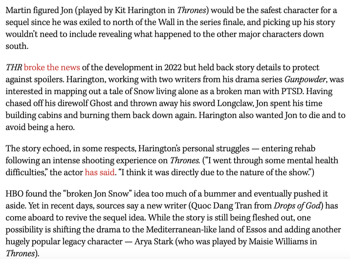 Martin figured Jon (played by Kit Harington in Thrones) would be the safest character for a sequel since he was exiled to north of the Wall in the series finale, and picking up his story wouldn't need to include revealing what happened to the other major characters down south. THR broke the news of the development in 2022 but held back story details to protect against spoilers. Harington, working with two writers from his drama series Gunpowder, was interested in mapping out a tale of Snow living alone as a broken man with PTSD. Having chased off his direwolf Ghost and thrown away his sword Longclaw, Jon spent his time building cabins and burning them back down again. Harington also wanted Jon to die and to avoid being a hero. The story echoed, in some respects, Harington's personal struggles - entering rehab following an intense shooting experience on Thrones. (“I went through some mental health difficulties," the actor has said. "I think it was directly due to the nature of the show.") HBO found the "broken Jon Snow" idea too much of a bummer and eventually pushed it aside. Yet in recent days, sources say a new writer (Quoc Dang Tran from Drops of God) has come aboard to revive the sequel idea. While the story is still being fleshed out, one possibility is shifting the drama to the Mediterranean-like land of Essos and adding another hugely popular legacy character - Arya Stark (who was played by Maisie Williams in Thrones).