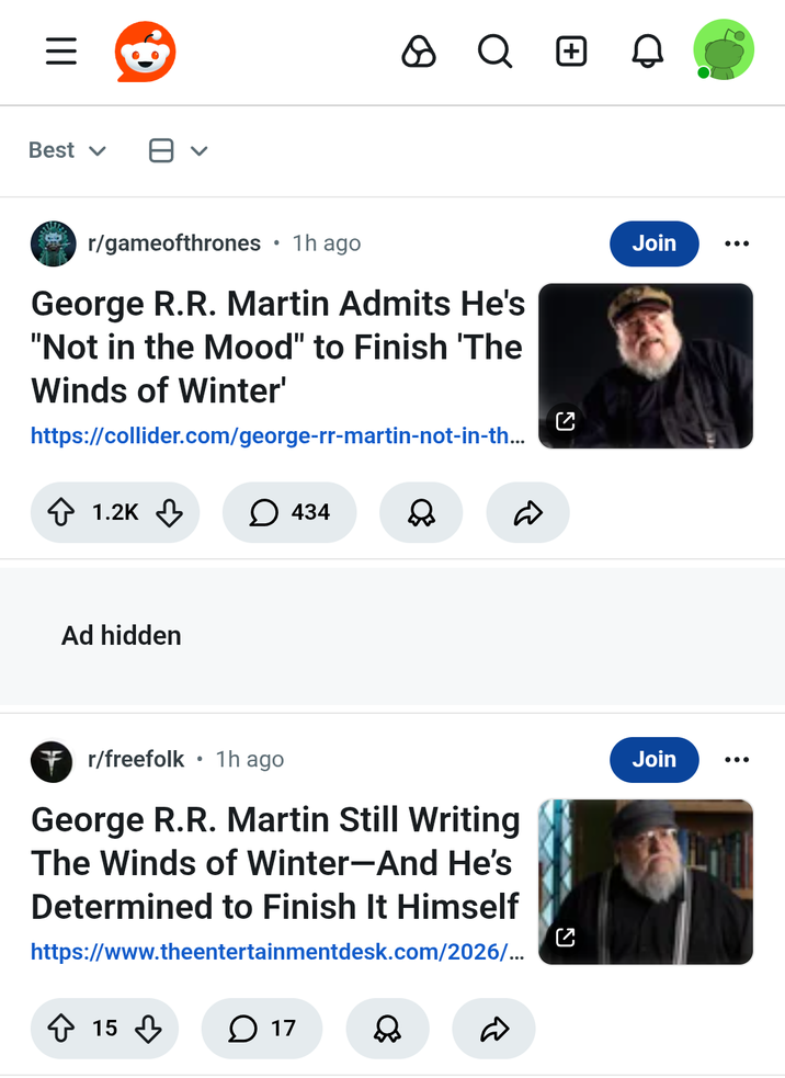 Best ✓ > Q + • r/gameofthrones 1h ago George R.R. Martin Admits He's "Not in the Mood" to Finish 'The Winds of Winter' https://collider.com/george-rr-martin-not-in-th... 1.2K 434 Ad hidden R Join ••• • 7 r/freefolk 1h ago George R.R. Martin Still Writing The Winds of Winter-And He's Determined to Finish It Himself https://www.theentertainmentdesk.com/2026/... ง Join 15 17 D ...