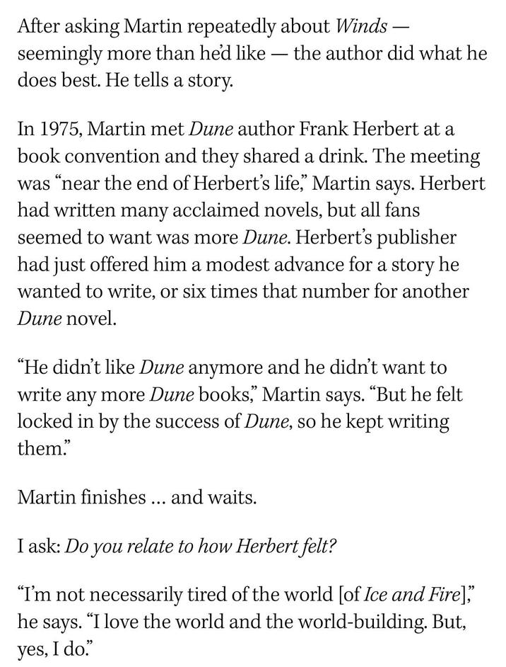 After asking Martin repeatedly about Winds — seemingly more than he'd like the author did what he does best. He tells a story. - In 1975, Martin met Dune author Frank Herbert at a book convention and they shared a drink. The meeting was "near the end of Herbert's life," Martin says. Herbert had written many acclaimed novels, but all fans seemed to want was more Dune. Herbert's publisher had just offered him a modest advance for a story he wanted to write, or six times that number for another Dune novel. "He didn't like Dune anymore and he didn't want to write any more Dune books," Martin says. "But he felt locked in by the success of Dune, so he kept writing them." Martin finishes... and waits. I ask: Do you relate to how Herbert felt? "I'm not necessarily tired of the world [of Ice and Fire]," he says. “I love the world and the world-building. But, yes, I do."