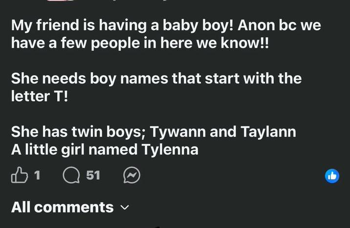 My friend is having a baby boy! Anon bc we have a few people in here we know!! She needs boy names that start with the letter T! She has twin boys; Tywann and Taylann A little girl named Tylenna B1 Q 51 All comments ✓