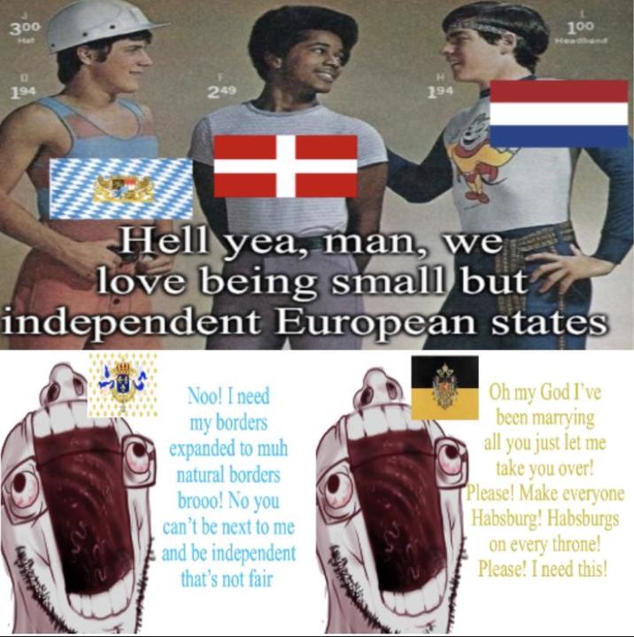 300 Hat 194 249 H 194 100 Headband + Hell yea, man, we love being small but independent European states 2 Noo! I need my borders expanded to muh natural borders brooo! No you can't be next to me and be independent that's not fair Oh my God I've been marrying all you just let me take you over! Please! Make everyone Habsburg! Habsburgs on every throne! Please! I need this!