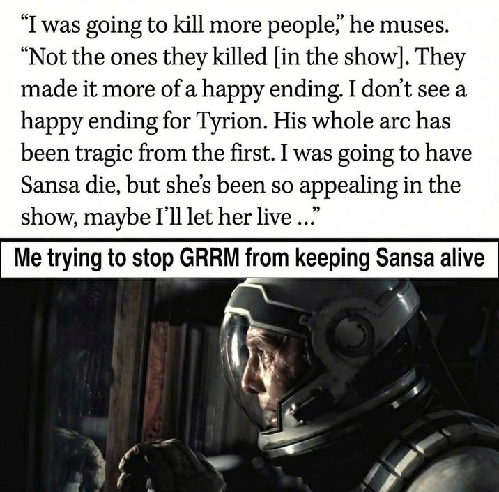 "I was going to kill more people," he muses. "Not the ones they killed [in the show]. They made it more of a happy ending. I don't see a happy ending for Tyrion. His whole arc has been tragic from the first. I was going to have Sansa die, but she's been so appealing in the show, maybe I'll let her live ..." Me trying to stop GRRM from keeping Sansa alive