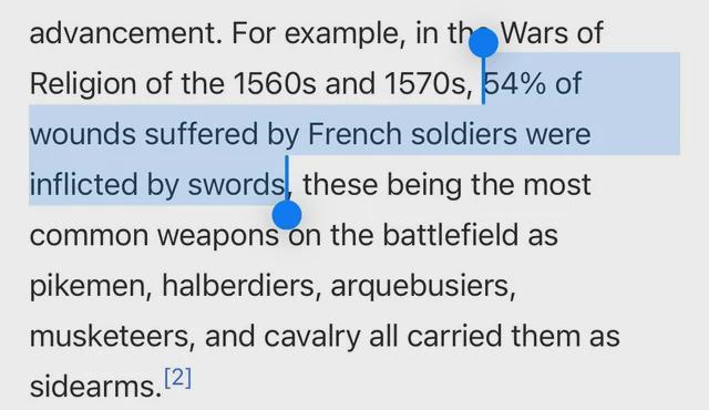 advancement. For example, in the Wars of Religion of the 1560s and 1570s, 54% of wounds suffered by French soldiers were inflicted by swords, these being the most common weapons on the battlefield as pikemen, halberdiers, arquebusiers, musketeers, and cavalry all carried them as sidearms.[2]