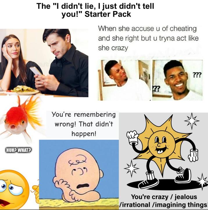 The "I didn't lie, I just didn't tell you!" Starter Pack When she accuse u of cheating and she right but u tryna act like she crazy requirtime. HUH? WHAT? You're remembering wrong! That didn't happen! ??? ?? You're crazy / jealous /irrational /imagining things