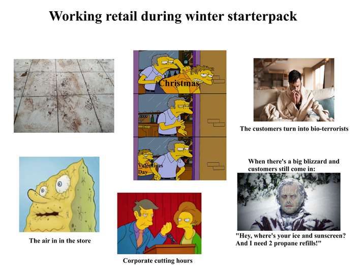 Working retail during winter starterpack The air in in the store Christmas The customers turn into bio-terrorists Valentines Day When there's a big blizzard and customers still come in: Corporate cutting hours "Hey, where's your ice and sunscreen? And I need 2 propane refills!"