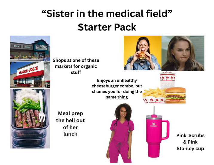 LOCAL "Sister in the medical field" Starter Pack SPROUTS ORGANIC FARMERS MARKET TRADER JOE'S Shops at one of these markets for organic stuff Enjoys an unhealthy cheeseburger combo, but shames you for doing the same thing Meal prep the hell out of her lunch STANLEY Pink Scrubs & Pink Stanley cup