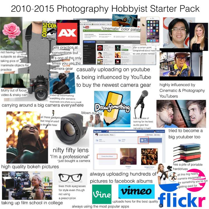 2010-2015 Photography Hobbyist Starter Pack filters not having human subjects so always taking pics of inanimate objects for practice SAN DIEG SCON INTERNATIONAL AX gets practice at conventions but Broadcast Yours www.youtube.com/channels?is new user=1&rytsession-Izor3VM2yc yan News Techboy Gaming Machinimasound Expertzone Vokle In it's one of the only times you use the You Tube COLLE DFMtu You are now registered with YouTube! "cinematic" color palate Account information Google Account email address: Inside The MindolRyan@gmail.com YouTube settings Categories Recommended for You Top YouTube Chilecione New & Notewody Annon Beauty & Fash Get started using YouTube Browse categories interesang charnes Add Channels machinimal Subscribers: 101 mon MACHINIMA Channel 4 483 Network Views NICE 262 on Netwo Subscribe nigahiga Film/Television/Personal Appearances/Media Contact Business ques Subscribe nicepeter Maic a and tumor to deact you from the trais of ste Flesse PETER Subscribe Subscribe to channels and add them to your homepage. View your homepage to s the activity from your subscrip Phone smosh New video every Friday. Make sus you a check out our 2nd Channel for 3 bo.. Wubscribe Freddiew Just some cool dades man sweel vids with red F Subscribe machinimarespawn The #1 Orina dalinasion for the world's most impressive gameplay Thi RESPAWN Subscribe You're not subscribed to a after a certain point, complained about heaviness so uses phone instead camera gear casually uploading on youtube. & being influenced by YouTube to buy the newest camera gear blurry out of focus video & shaky cam ATERMARK GWA WATERMARK WATERMARK ERMARK WATERMARK WATE WATERMARK Ow MAR ended up watermarking everything after someone reuploads one photo w/o credit carrying around a big camera everywhere all these gadgets but now unused a decade later CANON LENS 50mm 1:1.8 Draw Something blown out bg Search for people, places and things facebook Joseph Linaschke Photos had a phase of looking for the best audio gear but not using it much 363 Photos of You KE KENT BARF BARB highly influenced by Cinematic & Photography YouTubers Joseph Linaschke tried to become a + Add Photos Add Video 1318 44 Photos Albums big youtuber too nifty fifty lens "I'm a professional" high quality bokeh pictures Holliwood TOP FILM SCHOOLS 2023 Corona *just bought a camera 00 likes thick eyeglasses for style even though not using a prescription taking up film school in college Create New Album *Videos 5 videos Instagram Photos 184 photos always uploading hundreds of pictures to facebook albums Vine vimeo uploads here for the best quality always using the most popular apps has a pile of portable harddrives all this big heavy camera equipment for something you're not getting paid for flickr