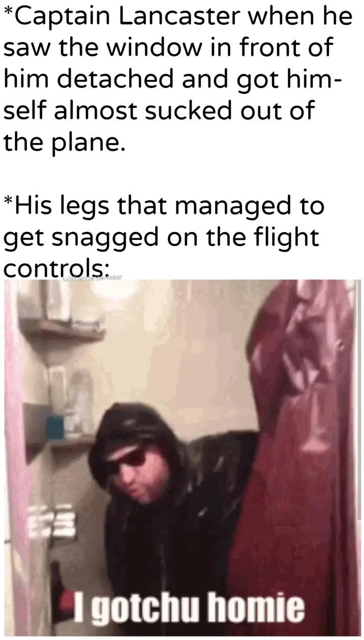 *Captain Lancaster when he saw the window in front of him detached and got him- self almost sucked out of the plane. *His legs that managed to get snagged on the flight. controls: u/Khanderpartesar I gotchu homie