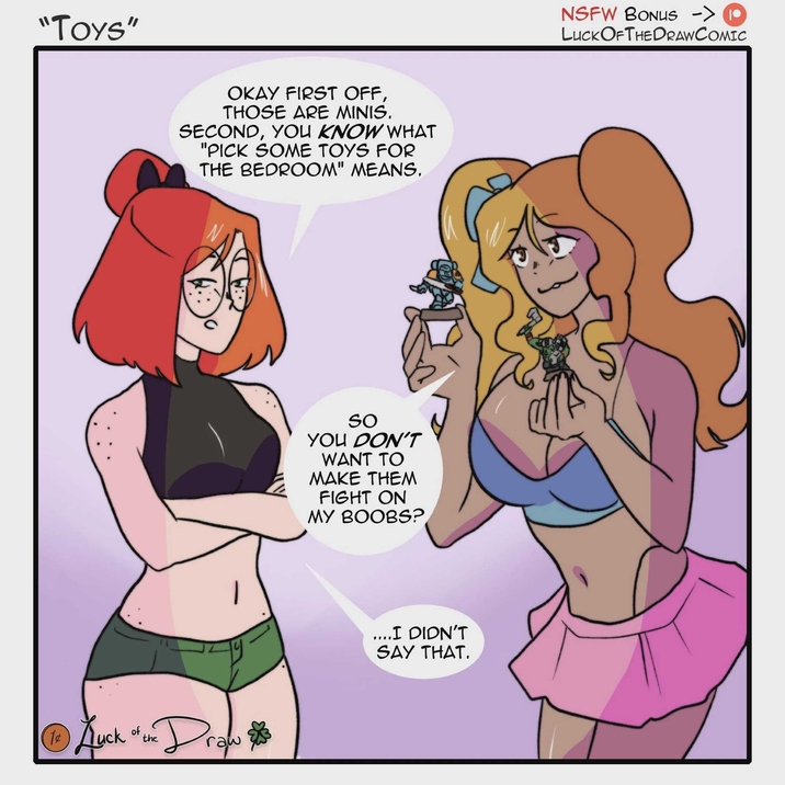 "Toys" OKAY FIRST OFF, THOSE ARE MINIS. SECOND, YOU KNOW WHAT "PICK SOME TOYS FOR THE BEDROOM" MEANS. ①Kyck "the Draw Auck of So YOU DON'T WANT TO MAKE THEM FIGHT ON MY BOOBS? ....I DIDN'T SAY THAT. NSFW BONUS -> (10 LUCK OF THE DRAWCOMIC