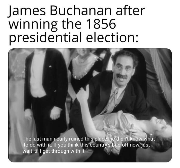 James Buchanan after winning the 1856 presidential election: The last man nearly ruined this place, he didn't know what to do with it. If you think this country's bad off now, just wait 'til I get through with it