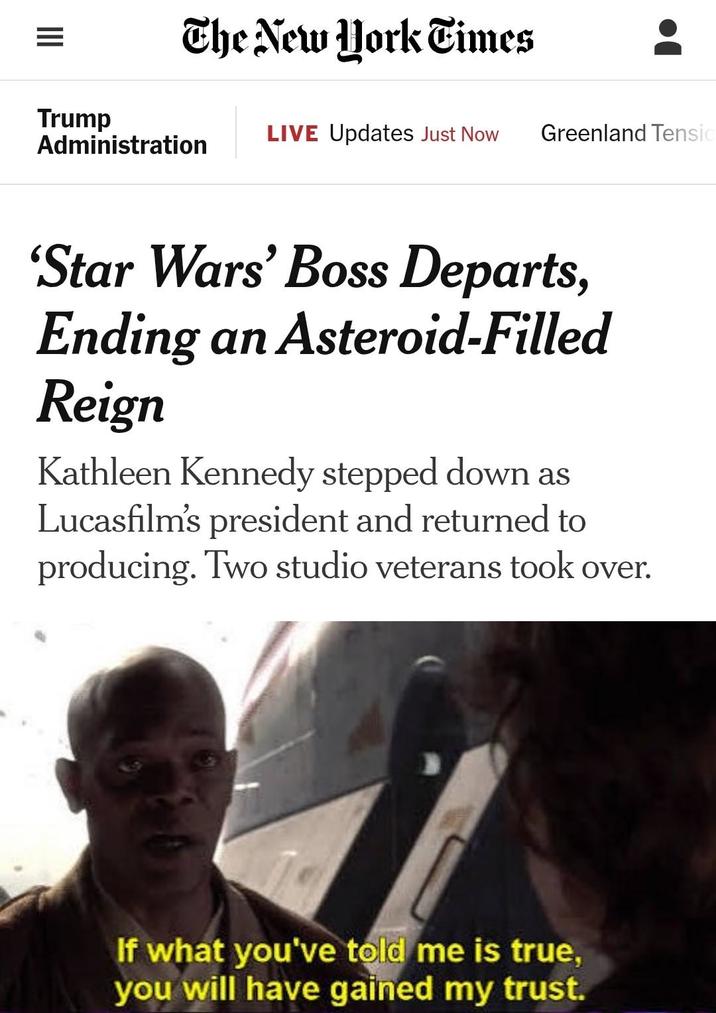 = The New York Times Trump LIVE Updates Just Now Greenland Tensio Administration 'Star Wars' Boss Departs, Ending an Asteroid-Filled Reign Kathleen Kennedy stepped down as Lucasfilm's president and returned to producing. Two studio veterans took over. If what you've told me is true, you will have gained my trust.