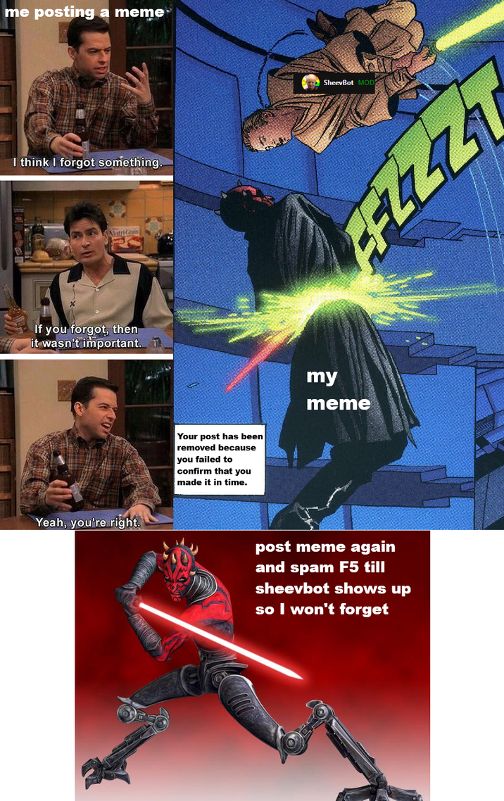 me posting a meme I think I forgot something. NutriGrain If you forgot, then it wasn't important. Yeah, you're right. SheevBot MOD FFZZZT Your post has been removed because you failed to confirm that you made it in time. my meme post meme again and spam F5 till sheevbot shows up so I won't forget