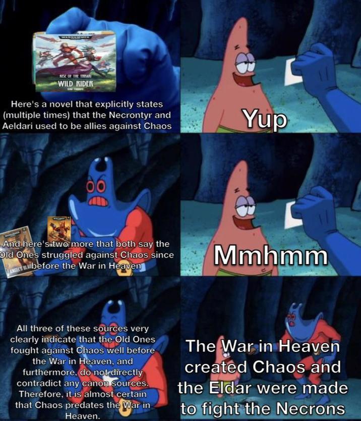 RISE OF THE TAR WILD RIDER Here's a novel that explicitly states (multiple times) that the Necrontyr and Aeldari used to be allies against Chaos Yup And here's two more that both say the Old Ones struggled against Chaos since ANGELS Bbefore the War in Heaven Mmhmm All three of these sources very clearly indicate that the Old Ones fought against Chaos well before the War in Heaven, and furthermore, do not directly contradict any canon sources. Therefore, it is almost certain that Chaos predates the War in Heaven. The War in Heaven created Chaos and the Eldar were made to fight the Necrons