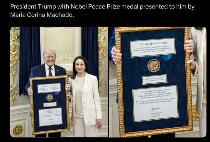 President Trump with Nobel Peace Prize medal presented to him by Maria Corina Machado. To President Donald J. Trump In Gratitude for Your Extraordinary Leadership in Promoting Peace through Strength, Advancing Diplomacy, and Defending Liberty and Prosperity. The 2025 Nobel Peace Prize Medal awarded to Maria Corina Machado Presented as a Personal Symbol of Gratitude on behalf of the Venezuelan People in Recognition of President Trump's Principled and Decisive Action to Secure a Free Venezuela. The Courage of America, and its President Donald J. Trump, will Never be Forgotten by the Venezuelan people. Maria Corina Machado Washington DC January 15,2006