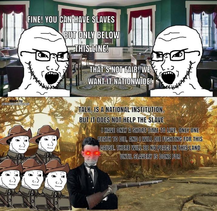 FINE! YOU CAN HAVE SLAVES BUT ONLY BELOW THIS LINE! THAT'S NOT FAIR! WE' WANT IT NATIONWIDE! Made by @HISTORYMEMESTASH TALK, IS A NATIONAL INSTITUTION, BUT IT DOES NOT HELP THE SLAVE I HAVE ONLY A SHORT TIME TO LIVE, ONLY ONE DEATH TO DIE, AND I WILL DIE FIGHTING FOR THIS CAUSE. THERE WILL BE NO PEACE IN THIS LAND UNTIL SLAVERY IS DONE FOR HARPERS FERRY ARMORY