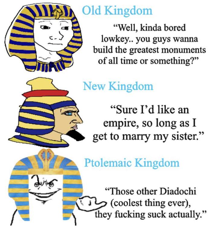Old Kingdom "Well, kinda bored lowkey.. you guys wanna build the greatest monuments of all time or something?" New Kingdom "Sure I'd like an empire, so long as I get to marry my sister." Ptolemaic Kingdom "Those other Diadochi (coolest thing ever), they f------ suck actually."