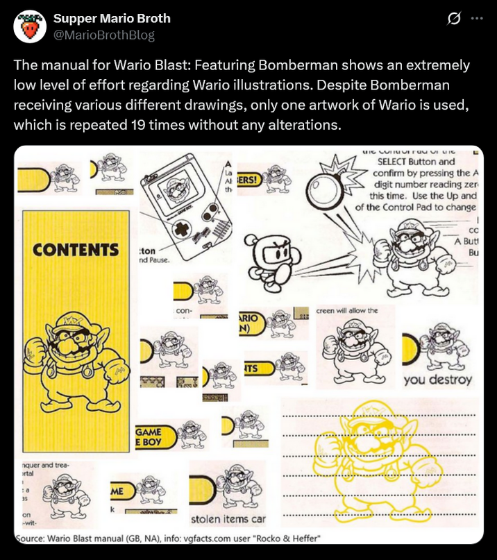 Supper Mario Broth @MarioBrothBlog Ø The manual for Wario Blast: Featuring Bomberman shows an extremely low level of effort regarding Wario illustrations. Despite Bomberman receiving various different drawings, only one artwork of Wario is used, which is repeated 19 times without any alterations. D 4326 ERS! HI NJIMUTTa- UI MIC SELECT Button and confirm by pressing the A digit number reading zer this time. Use the Up and of the Control Pad to change CONTENTS :ton nd Pause. GAME E BOY nquer and trea- ortal ME 35 on -wit- con- creen will allow the ARIO N) ITS stolen items car Source: Wario Blast manual (GB, NA), info: vgfacts.com user "Rocko & Heffer" CC A Butt Bu you destroy