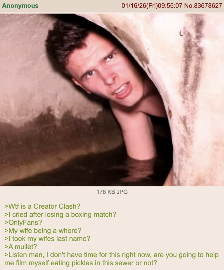 Anonymous 01/16/26(Fri)09:55:07 No.83678627 178 KB JPG >W-- is a Creator Clash? >I cried after losing a boxing match? >OnlyFans? >My wife being a w----? >I took my wifes last name? >A mullet? >Listen man, I don't have time for this right now, are you going to help me film myself eating pickles in this sewer or not?