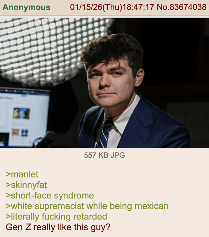 Anonymous 01/15/26(Thu)18:47:17 No.83674038 22 557 KB JPG >manlet >skinnyfat >short-face syndrome >white supremacist while being mexican >literally f------ retarded Gen Z really like this guy?