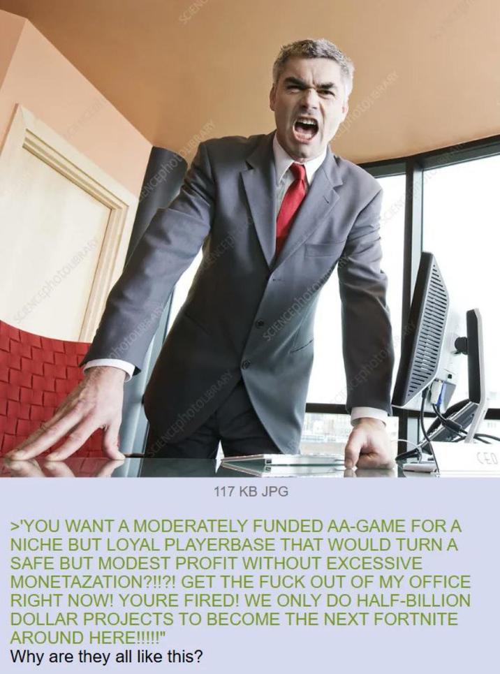 SCIENCEphotoLIBRARY ENCEphotoLIBRARY SCIEN photoLIBRARY CENCEDOR photoLIBRARY SCIENCEphotoLIBRARY SCIENCEphoto Cephoto 117 KB JPG >'YOU WANT A MODERATELY FUNDED AA-GAME FOR A NICHE BUT LOYAL PLAYERBASE THAT WOULD TURN A SAFE BUT MODEST PROFIT WITHOUT EXCESSIVE MONETAZATION?!!?! GET THE F--- OUT OF MY OFFICE RIGHT NOW! YOURE FIRED! WE ONLY DO HALF-BILLION DOLLAR PROJECTS TO BECOME THE NEXT FORTNITE AROUND HERE!!!!!" Why are they all like this? CEO