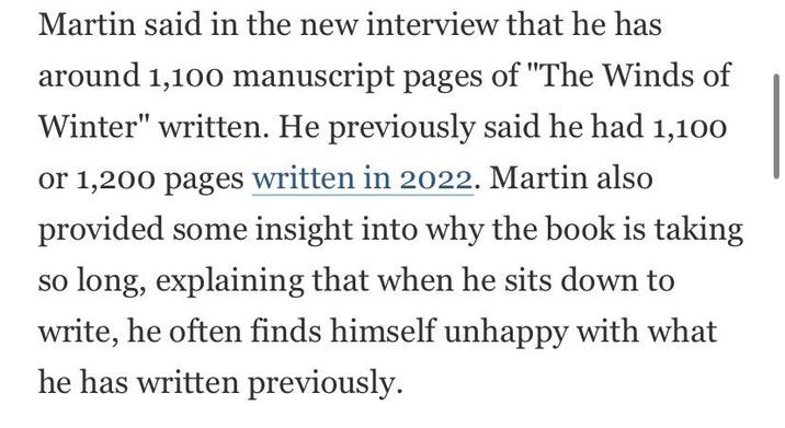 Martin said in the new interview that he has around 1,100 manuscript pages of "The Winds of Winter" written. He previously said he had 1,100 or 1,200 pages written in 2022. Martin also provided some insight into why the book is taking so long, explaining that when he sits down to write, he often finds himself unhappy with what he has written previously.