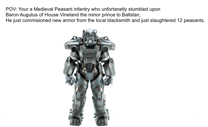 POV: Your a Medieval Peasant infantry who unfortanetly stumbled upon Baron Augutus of House Vineland the minor prince to Ballstan, He just commisioned new armor from the local blacksmith and just slaughtered 12 peasants.