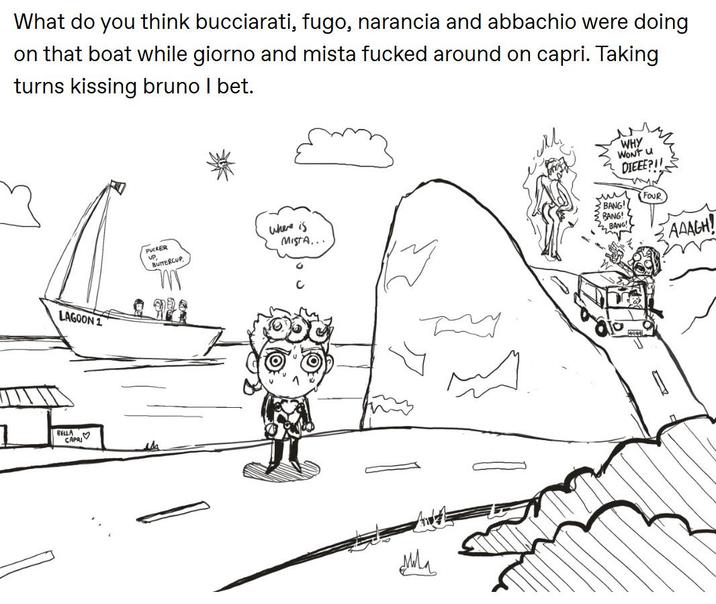 What do you think bucciarati, fugo, narancia and abbachio were doing on that boat while giorno and mista f----- around on capri. Taking turns kissing bruno I bet. LAGOON 1 1 BELLA CAPRI PUCKER UP BUTTERCUP WHY WONT U DIEEE?! Where is нии BANG! FOUR MISTA... BANG! BANG! дила AAAGH!