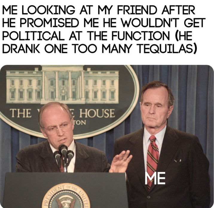 ME LOOKING AT MY FRIEND AFTER HE PROMISED ME HE WOULDN'T GET POLITICAL AT THE FUNCTION (HE DRANK ONE TOO MANY TEQUILAS) THE EHOUSE ATON ESIDENT OF THE ME