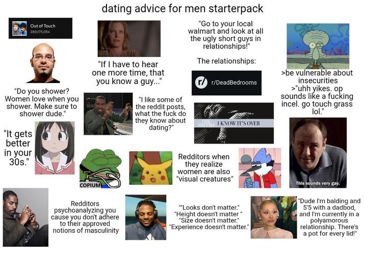 Out of Touch 289,175,054 "Do you shower? Women love when you shower. Make sure to shower dude." "It gets better in your 30s." dating advice for men starterpack "If I have to hear one more time, that you know a guy..." COPIUM "I like some of the reddit posts, what the f--- do they know about dating?" "Go to your local walmart and look at all the ugly short guys in relationships!" The relationships: rr/DeadBedrooms SMITHS I KNOW IT'S OVER >be vulnerable about insecurities >"uhh yikes. op. sounds like a f------ incel. go touch grass lol." Redditors when they realize women are also "visual creatures" This sounds very gay. Redditors psychoanalyzing you cause you don't adhere to their approved notions of masculinity """Looks don't matter." "Height doesn't matter" "Size doesn't matter." "Experience doesn't matter." "Dude I'm balding and 5'5 with a dadbod, and I'm currently in a polyamorous relationship. There's a pot for every lid!"