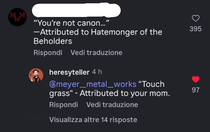 MM "1 "You're not canon...' -Attributed to Hatemonger of the Beholders Rispondi Vedi traduzione heresyteller 4h ⑥meyer__metal_works "Touch grass" - Attributed to your mom. Rispondi Vedi traduzione Visualizza altre 14 risposte 395 97