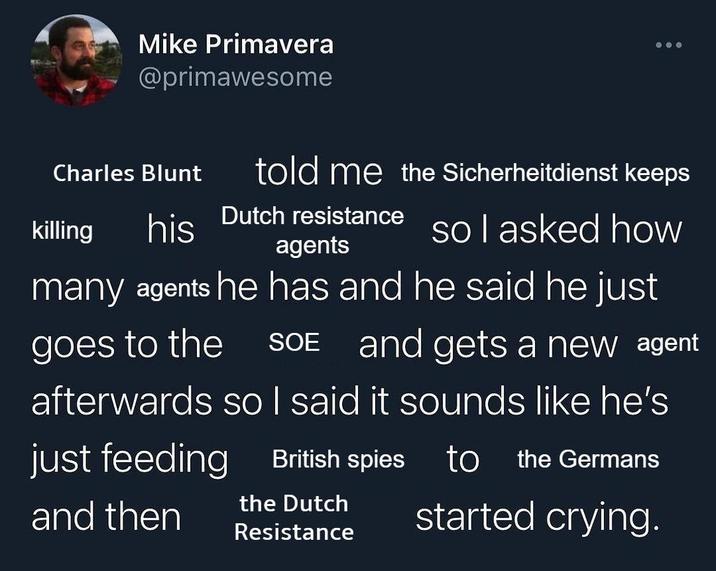 Mike Primavera @primawesome told me the Sicherheitdienst keeps Charles Blunt killing his Dutch resistance so I asked how agents many agents he has and he said he just goes to the SOE and gets a new agent afterwards so I said it sounds like he's just feeding and then British spies to the Germans the Dutch Resistance started crying.
