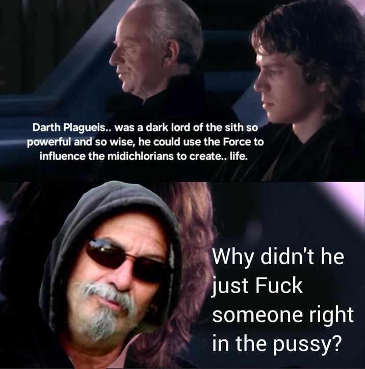 Darth Plagueis.. was a dark lord of the sith so powerful and so wise, he could use the Force to influence the midichlorians to create.. life. Why didn't he just F--- someone right in the p----?