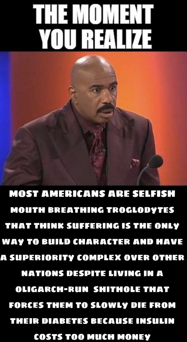 THE MOMENT YOU REALIZE MOST AMERICANS ARE SELFISH MOUTH BREATHING TROGLODYTES THAT THINK SUFFERING IS THE ONLY WAY TO BUILD CHARACTER AND HAVE A SUPERIORITY COMPLEX OVER OTHER NATIONS DESPITE LIVING IN A OLIGARCH-RUN S------- THAT FORCES THEM TO SLOWLY DIE FROM THEIR DIABETES BECAUSE INSULIN COSTS TOO MUCH MONEY
