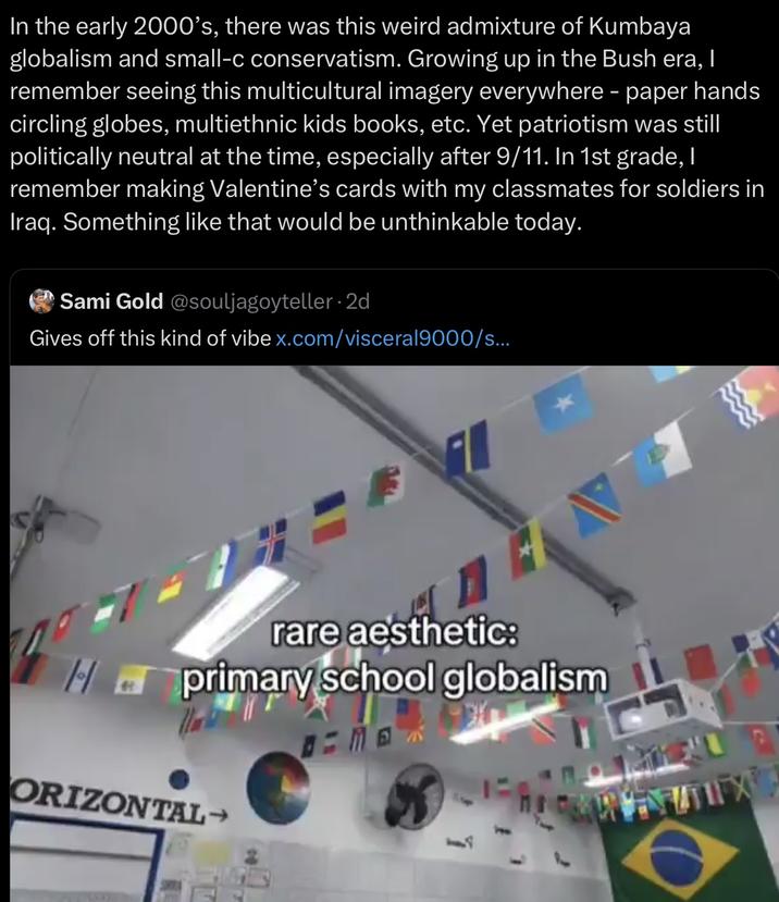 In the early 2000's, there was this weird admixture of Kumbaya globalism and small-c conservatism. Growing up in the Bush era, I remember seeing this multicultural imagery everywhere - paper hands circling globes, multiethnic kids books, etc. Yet patriotism was still politically neutral at the time, especially after 9/11. In 1st grade, I remember making Valentine's cards with my classmates for soldiers in Iraq. Something like that would be unthinkable today. Sami Gold @souljagoyteller.2d Gives off this kind of vibe x.com/visceral9000/s... rare aesthetic: primary school globalism ORIZONTAL→
