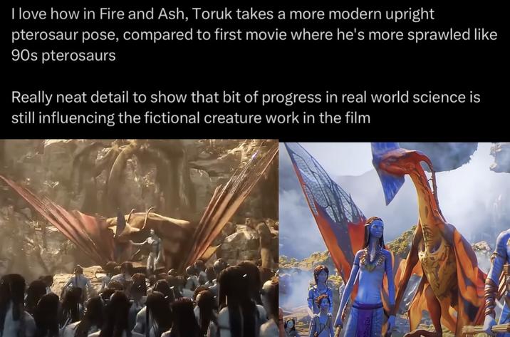 I love how in Fire and Ash, Toruk takes a more modern upright pterosaur pose, compared to first movie where he's more sprawled like 90s pterosaurs Really neat detail to show that bit of progress in real world science is still influencing the fictional creature work in the film