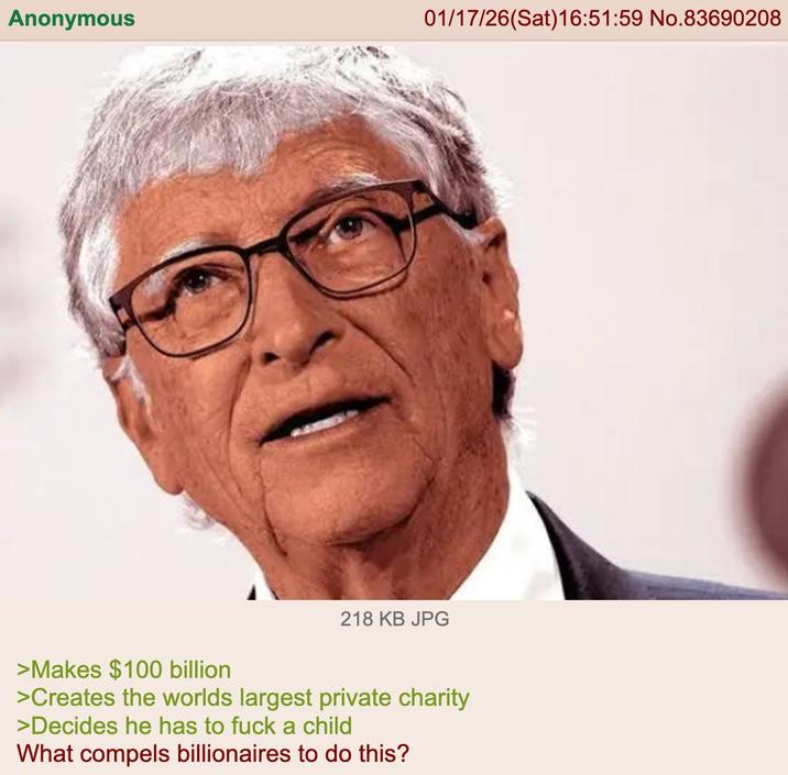 Anonymous 01/17/26(Sat) 16:51:59 No.83690208 218 KB JPG >Makes $100 billion >Creates the worlds largest private charity >Decides he has to f--- a child What compels billionaires to do this?