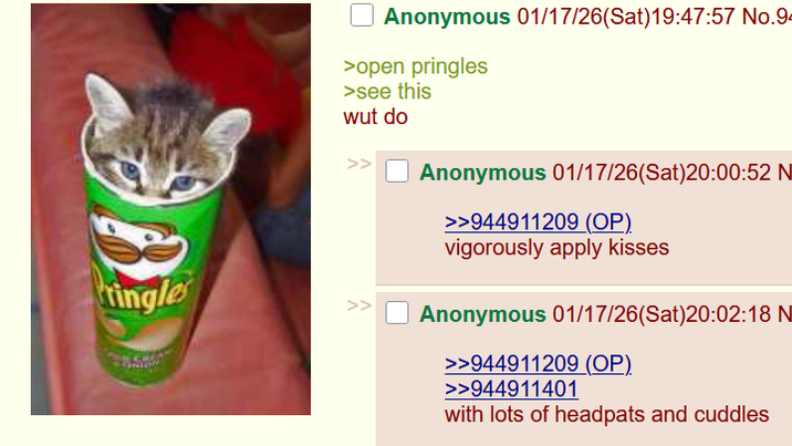 Pringles Anonymous 01/17/26(Sat) 19:47:57 No.94 >open pringles >see this wut do >> Anonymous 01/17/26(Sat)20:00:52 N >>944911209 (OP). vigorously apply kisses Anonymous 01/17/26(Sat)20:02:18 N >>944911209 (OP). >>944911401 with lots of headpats and cuddles