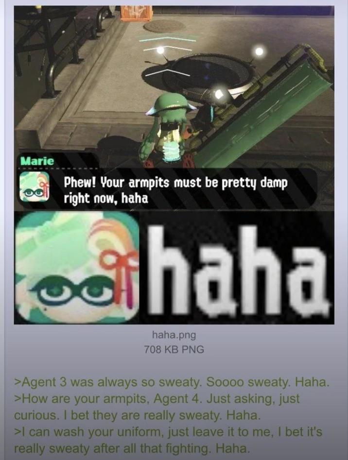 Marie Phew! Your armpits must be pretty damp right now, haha haha haha.png 708 KB PNG >Agent 3 was always so sweaty. Soooo sweaty. Haha. >How are your armpits, Agent 4. Just asking, just curious. I bet they are really sweaty. Haha. >I can wash your uniform, just leave it to me, I bet it's really sweaty after all that fighting. Haha.