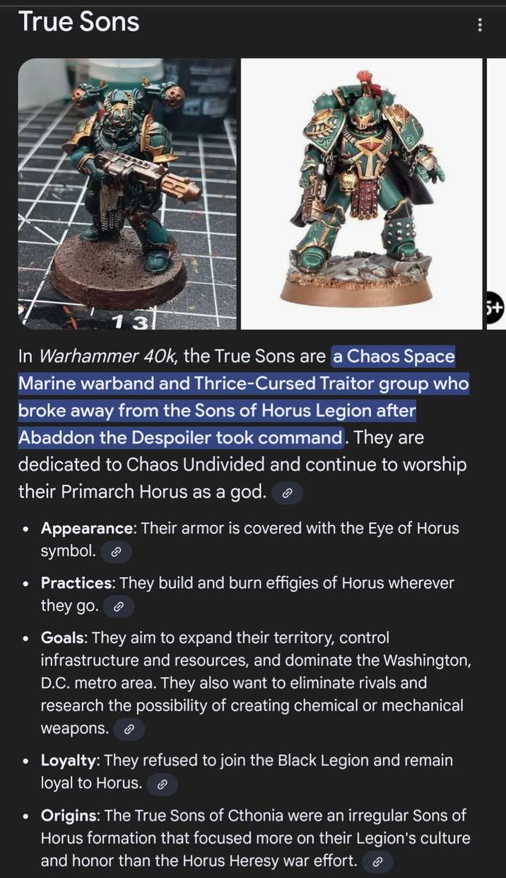 True Sons 13 In Warhammer 40k, the True Sons are a Chaos Space Marine warband and Thrice-Cursed Traitor group who broke away from the Sons of Horus Legion after Abaddon the Despoiler took command. They are dedicated to Chaos Undivided and continue to worship their Primarch Horus as a god. • • Appearance: Their armor is covered with the Eye of Horus symbol. Practices: They build and burn effigies of Horus wherever they go. • Goals: They aim to expand their territory, control infrastructure and resources, and dominate the Washington, D.C. metro area. They also want to eliminate rivals and research the possibility of creating chemical or mechanical weapons. ☺ • Loyalty: They refused to join the Black Legion and remain loyal to Horus. • Origins: The True Sons of Cthonia were an irregular Sons of Horus formation that focused more on their Legion's culture and honor than the Horus Heresy war effort. ⟫ 5+