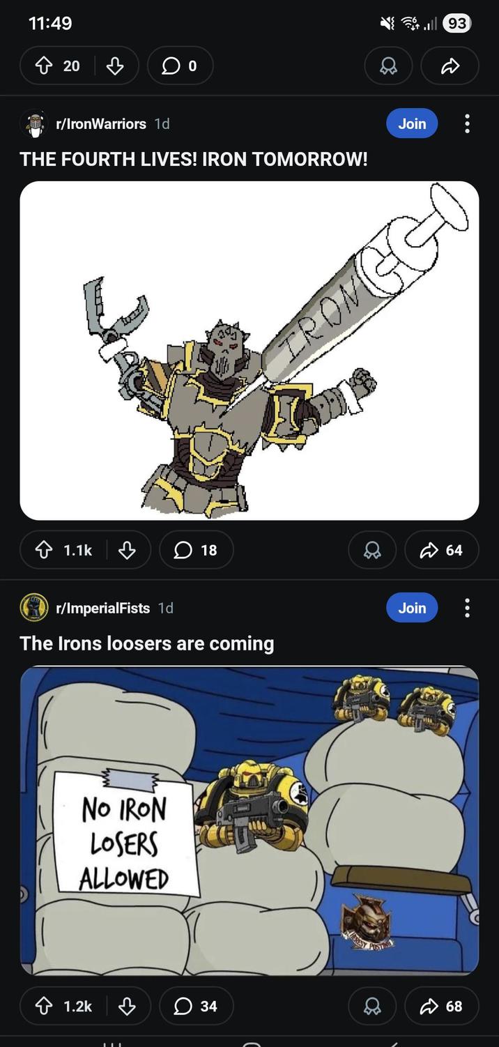 11:49 ☆ 20 ♡ r/IronWarriors 1d THE FOURTH LIVES! IRON TOMORROW! Join 1.1k ☐ 18 FROM GG LIT ✓ r/ImperialFists 1d The Irons loosers are coming Join NO IRON LOSERS ALLOWED 1.2k 34 POSTING 68 64 93