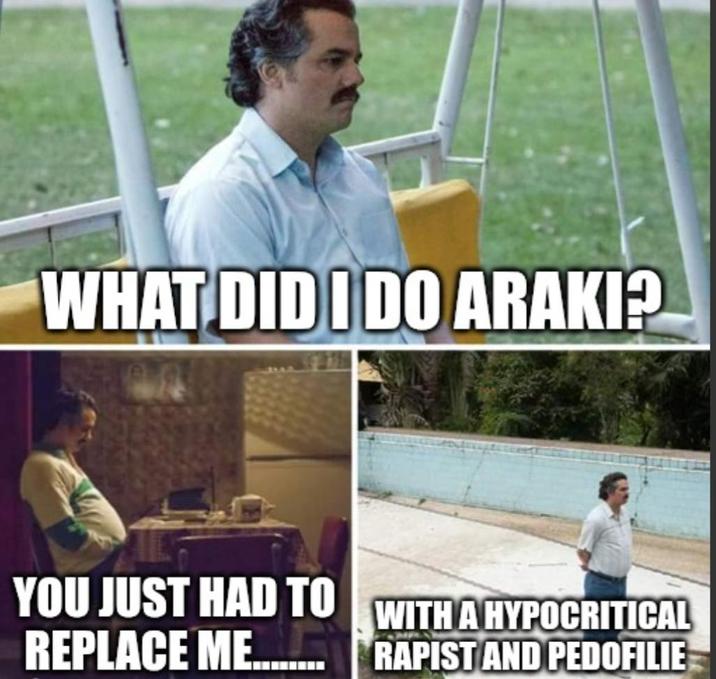 WHAT DID I DO ARAKI? YOU JUST HAD TO WITH A HYPOCRITICAL REPLACE ME........R----- AND PEDOFILIE