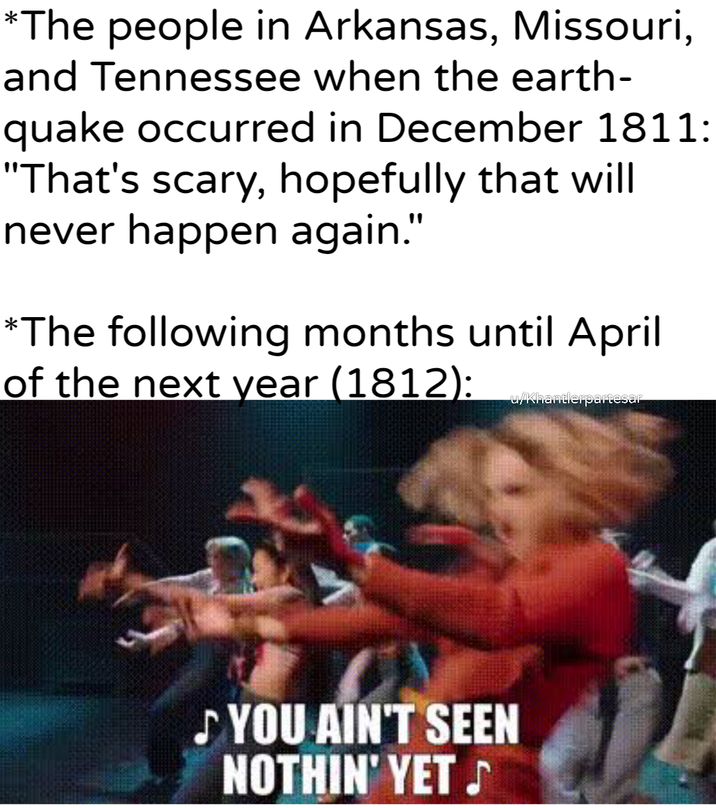 *The people in Arkansas, Missouri, and Tennessee when the earth- quake occurred in December 1811: "That's scary, hopefully that will never happen again." *The following months until April of the next year (1812): u/Khantlerpartesar ♪ YOU AIN'T SEEN NOTHIN' YET ♪