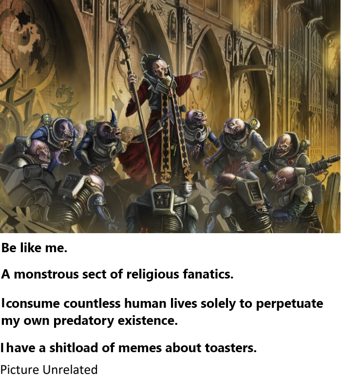 8111 Be like me. A monstrous sect of religious fanatics. I consume countless human lives solely to perpetuate my own predatory existence. I have a shitload of memes about toasters. Picture Unrelated
