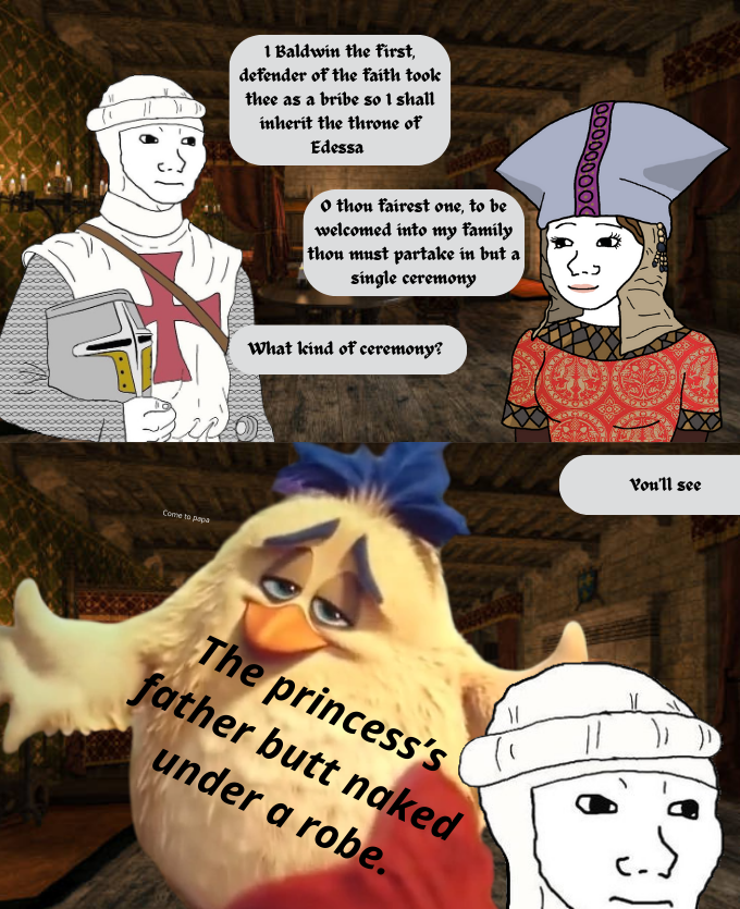 1 Baldwin the first, defender of the faith took thee as a bribe so I shall inherit the throne of Edessa o thou fairest one, to be welcomed into my family thon must partake in but a single ceremony What kind of ceremony? Come to papa 000000000 The princess's father butt naked under a robe. Vou'll see