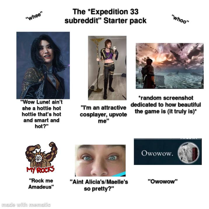 "whee" The *Expedition 33 subreddit" Starter pack "whoo" "Wow Lune! ain't she a hottie hot hottie that's hot and smart and hot?" MY ROCKS "Rock me Amadeus" made with mematic "I'm an attractive cosplayer, upvote me" *random screenshot dedicated to how beautiful the game is (it truly is)* Owowow. "Aint Alicia's/Maelle's "Owowow" so pretty?"