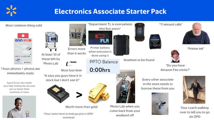 Most common thing sold Electronics Associate Starter Pack READY ALARM *Department TL is everywhere else but yours* onn Errors more than it works USB-C to USB Cable USB At least 10 of these left by Photo Lab Most lost item 3 ft (91.4 cm) 1 hour photos = photos are immediately ready "It says you guys have it in stock but I don't see it!" FLR Printer battery when everyone is done using it PPTO Balance 0:00hrs Spark Driver who needs your help finding the one item you've shown them hundreds of times Fine GOLD *11 missed calls* 10:00 Walmart c Nowhere to be found "Printer ink" "Do you have Amazon Fire sticks?" Every other associate in the store needs to borrow these from you MET WT 1000 g Worth more than gold Photo Lab when you come back from your weekend off "[Your name here] to help go pick in OPD" overhead Your coach walking over to tell you to go do OPD